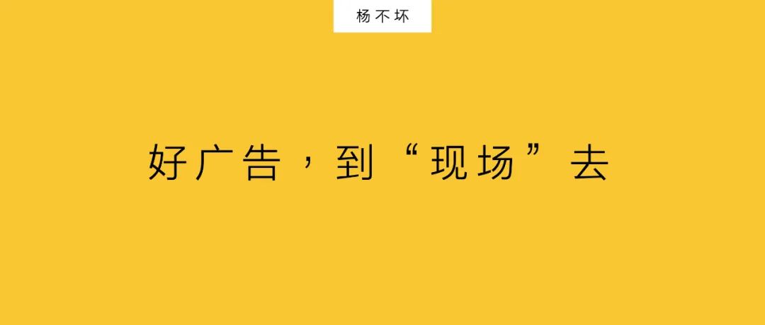 楊不壞：好廣告，到“現(xiàn)場(chǎng)”去